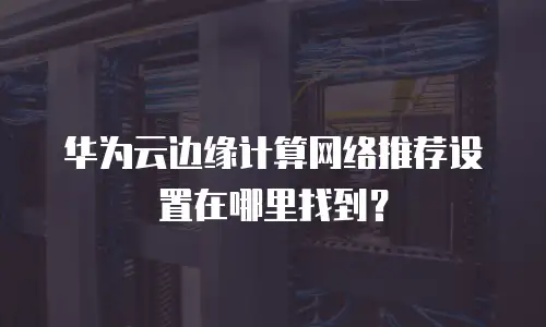 华为云边缘计算网络推荐设置在哪里找到？