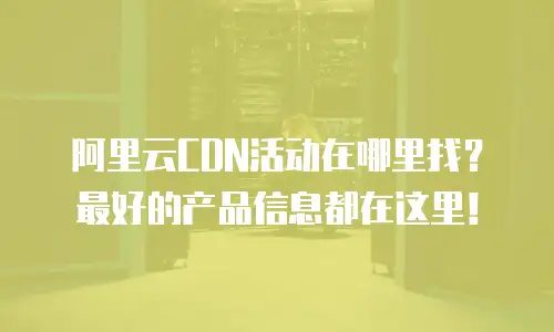 阿里云CDN活动在哪里找？最好的产品信息都在这里！