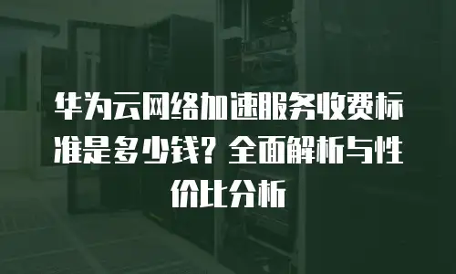 华为云网络加速服务收费标准是多少钱？全面解析与性价比分析