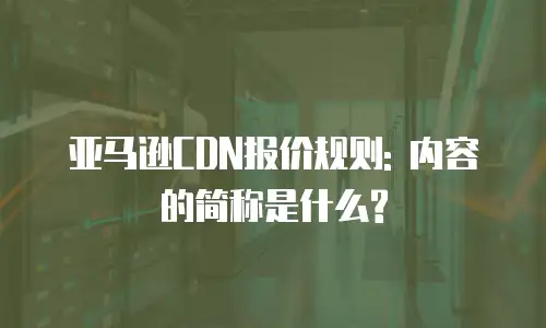 亚马逊CDN报价规则: 内容的简称是什么?