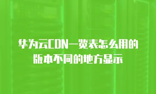 华为云CDN一览表怎么用的版本不同的地方显示