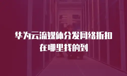 华为云流媒体分发网络折扣在哪里找的到