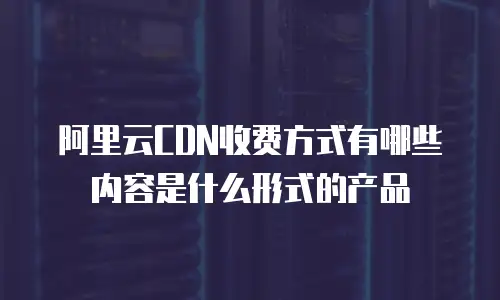 阿里云CDN收费方式有哪些内容是什么形式的产品