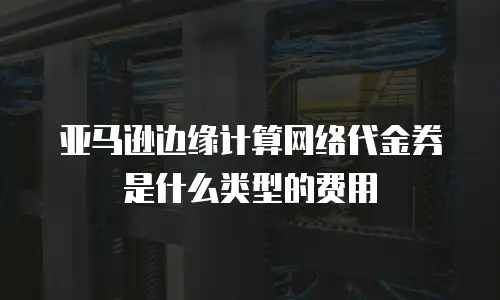 亚马逊边缘计算网络代金券是什么类型的费用