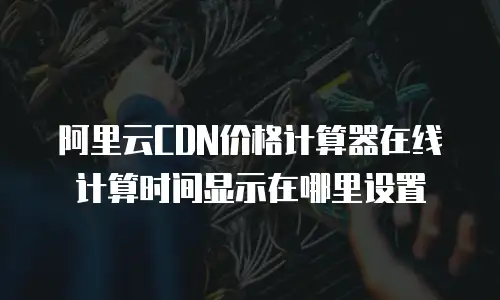 阿里云CDN价格计算器在线计算时间显示在哪里设置