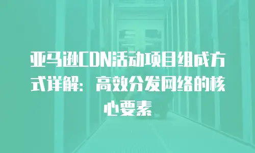 亚马逊CDN活动项目组成方式详解：高效分发网络的核心要素