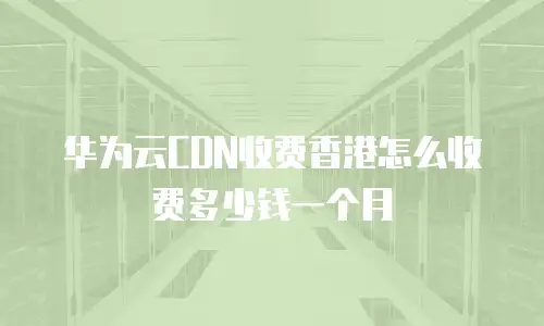 华为云CDN收费香港怎么收费多少钱一个月
