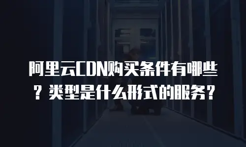 阿里云CDN购买条件有哪些？类型是什么形式的服务？