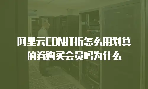 阿里云CDN打折怎么用划算的券购买会员吗为什么