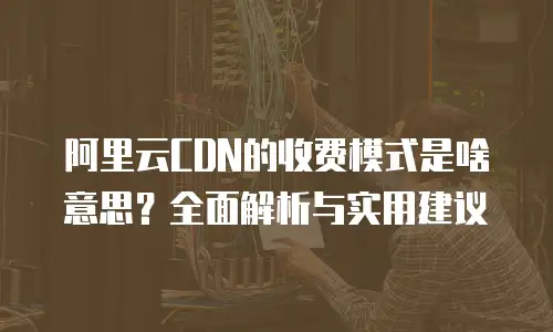 阿里云CDN的收费模式是啥意思？全面解析与实用建议