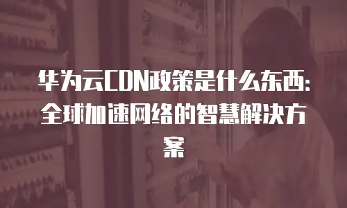 华为云CDN政策是什么东西：全球加速网络的智慧解决方案