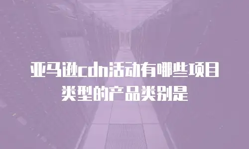 亚马逊cdn活动有哪些项目类型的产品类别是