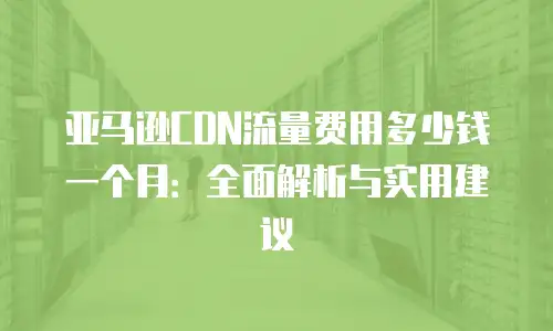 亚马逊CDN流量费用多少钱一个月：全面解析与实用建议