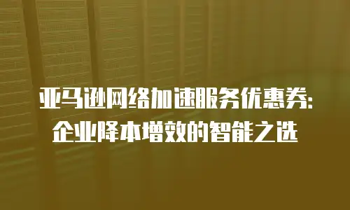 亚马逊网络加速服务优惠券：企业降本增效的智能之选