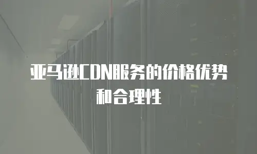 亚马逊CDN服务的价格优势和合理性
