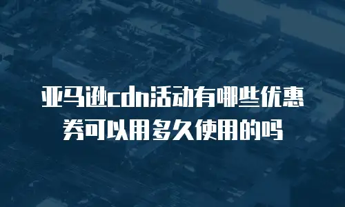 亚马逊cdn活动有哪些优惠券可以用多久使用的吗