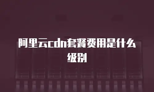 阿里云cdn套餐费用是什么级别