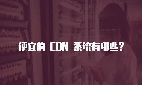 便宜的 CDN 系统有哪些？