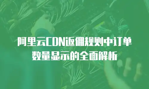 阿里云CDN返佣规则中订单数量显示的全面解析