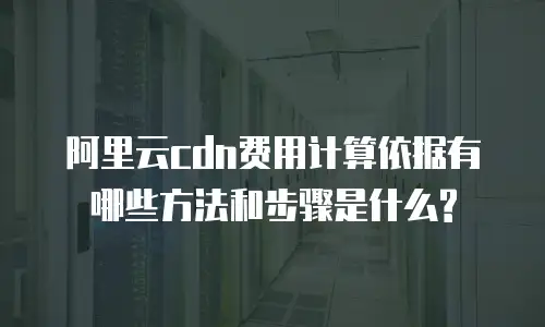 阿里云cdn费用计算依据有哪些方法和步骤是什么?