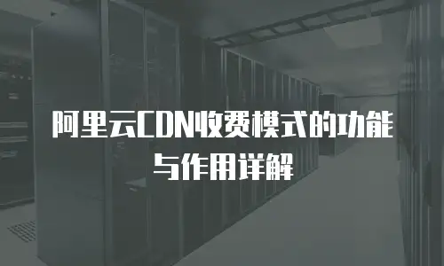 阿里云CDN收费模式的功能与作用详解