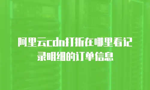 阿里云cdn打折在哪里看记录明细的订单信息
