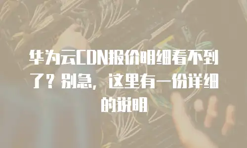 华为云CDN报价明细看不到了？别急，这里有一份详细的说明