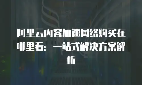 阿里云内容加速网络购买在哪里看：一站式解决方案解析