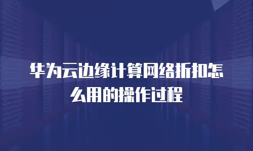 华为云边缘计算网络折扣怎么用的操作过程