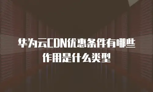 华为云CDN优惠条件有哪些作用是什么类型
