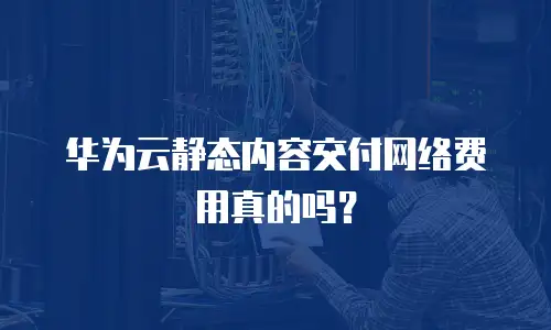 华为云静态内容交付网络费用真的吗？