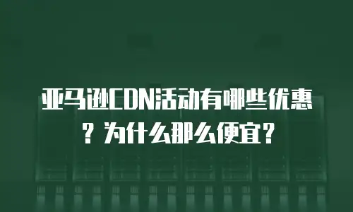 亚马逊CDN活动有哪些优惠？为什么那么便宜？