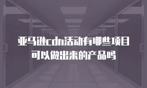 亚马逊cdn活动有哪些项目可以做出来的产品吗