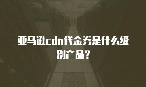 亚马逊cdn代金券是什么级别产品？