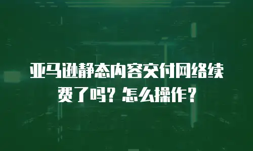 亚马逊静态内容交付网络续费了吗？怎么操作？