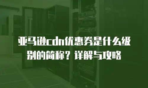 亚马逊cdn优惠券是什么级别的简称？详解与攻略
