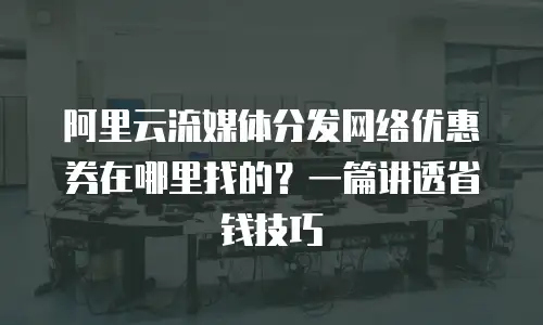 阿里云流媒体分发网络优惠券在哪里找的？一篇讲透省钱技巧