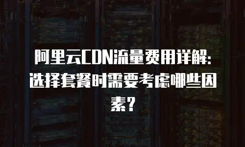 阿里云CDN流量费用详解：选择套餐时需要考虑哪些因素？