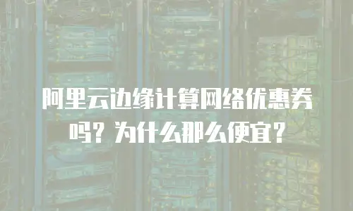 阿里云边缘计算网络优惠券吗？为什么那么便宜？
