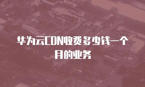 华为云CDN收费多少钱一个月的业务