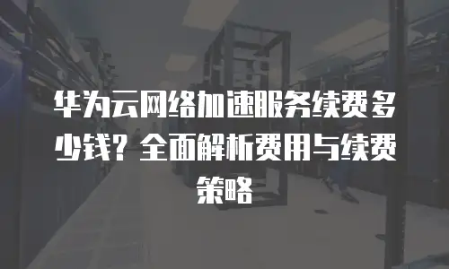 华为云网络加速服务续费多少钱？全面解析费用与续费策略