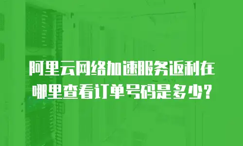 阿里云网络加速服务返利在哪里查看订单号码是多少？