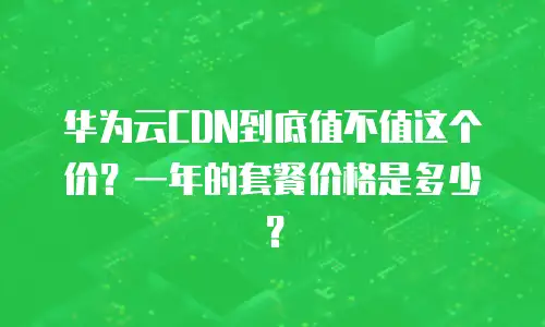华为云CDN到底值不值这个价？一年的套餐价格是多少？