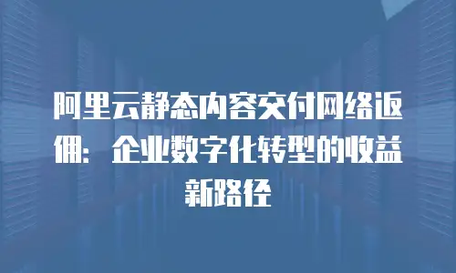 阿里云静态内容交付网络返佣：企业数字化转型的收益新路径