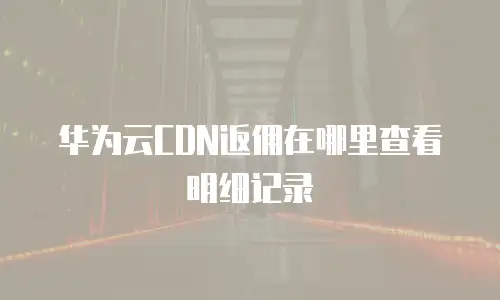 华为云CDN返佣在哪里查看明细记录