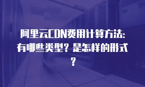 阿里云CDN费用计算方法：有哪些类型？是怎样的形式？