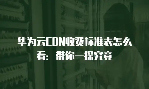 华为云CDN收费标准表怎么看：带你一探究竟