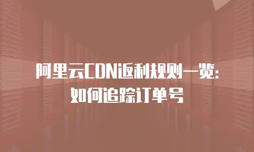 阿里云CDN返利规则一览：如何追踪订单号