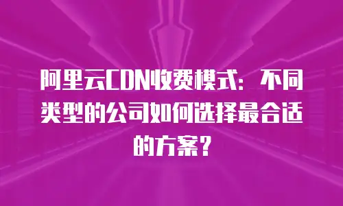 阿里云CDN收费模式：不同类型的公司如何选择最合适的方案？