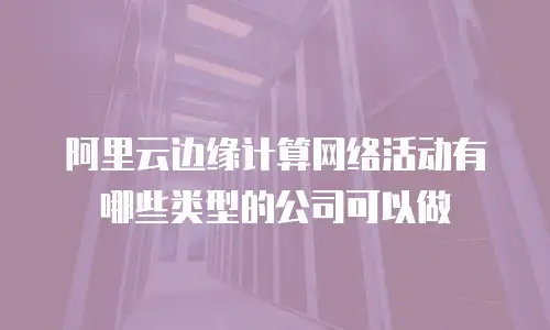 阿里云边缘计算网络活动有哪些类型的公司可以做